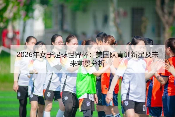 2026年女子足球世界杯：美国队青训新星及未来前景分析
