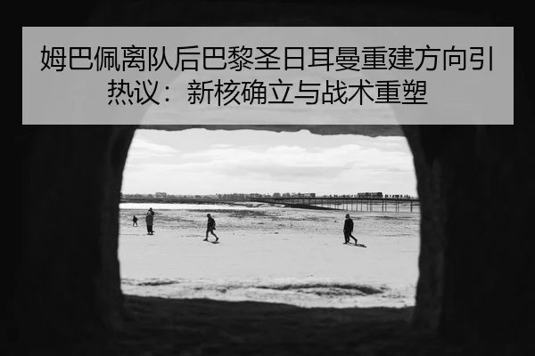 姆巴佩离队后巴黎圣日耳曼重建方向引热议：新核确立与战术重塑