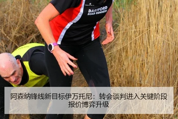 阿森纳锋线新目标伊万托尼：转会谈判进入关键阶段报价博弈升级