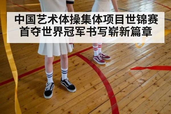 中国艺术体操集体项目世锦赛首夺世界冠军书写崭新篇章